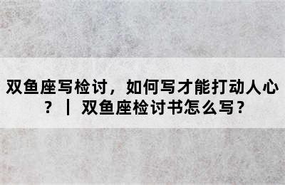 双鱼座写检讨，如何写才能打动人心？｜ 双鱼座检讨书怎么写？